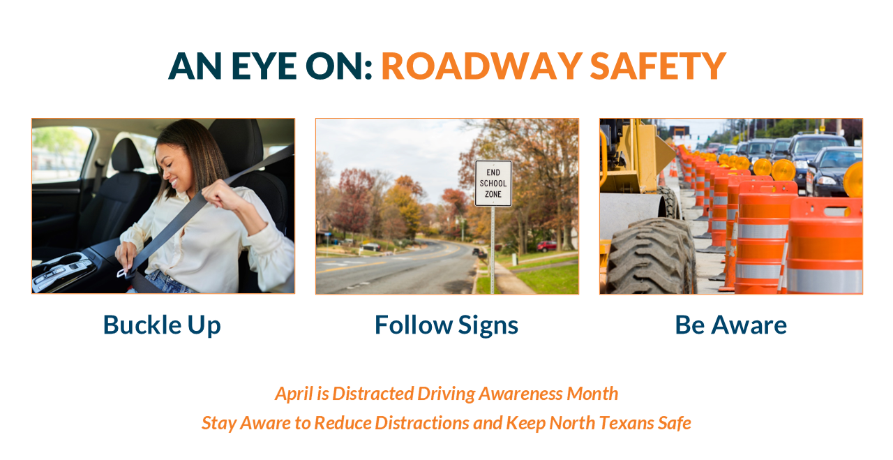 AprilRoadSafeInfo An educational slide titled "AN EYE ON: ROADWAY SAFETY" featuring three photos and a call to action regarding Distracted Driving Awareness Month. Visual Breakdown Top Title: The text "AN EYE ON:" is in dark teal, followed by "ROADWAY SAFETY" in bold orange. Three Images with Labels: Buckle Up: A woman in a car smiling as she fastens her seatbelt. Follow Signs: A view of a suburban road featuring a white sign that reads "END SCHOOL ZONE." Be Aware: A construction zone scene showing orange traffic barrels and heavy machinery tires lining a road with cars in the distance. Bottom Text: Centered orange text reads: "April is Distracted Driving Awareness Month. Stay Aware to Reduce Distractions and Keep North Texans Safe.